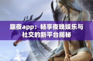 趣夜app：畅享夜晚娱乐与社交的新平台揭秘