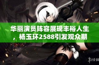 华丽演员阵容展现丰裕人生，杨玉环2588引发观众期待