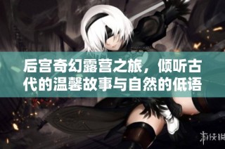 后宫奇幻露营之旅，倾听古代的温馨故事与自然的低语
