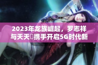 2023年龙族崛起，罗志祥与天天奭携手开启5G时代新篇章