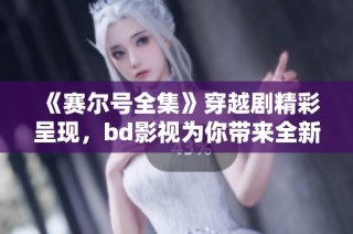 《赛尔号全集》穿越剧精彩呈现，bd影视为你带来全新视听体验