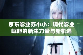京东影业苏小小：现代影业崛起的新生力量与新机遇