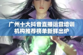 广州十大抖音直播运营培训机构推荐榜单新鲜出炉