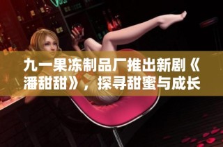 九一果冻制品厂推出新剧《潘甜甜》，探寻甜蜜与成长的故事