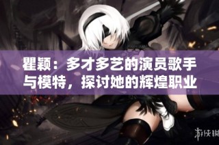 瞿颖：多才多艺的演员歌手与模特，探讨她的辉煌职业生涯与个人魅力