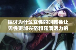 探讨为什么女性的叫喊会让男性更加兴奋和充满活力的心理机制