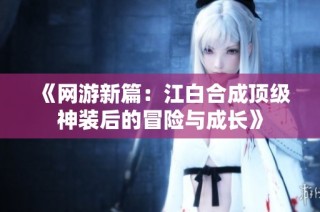《网游新篇：江白合成顶级神装后的冒险与成长》