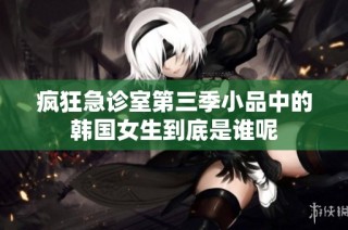疯狂急诊室第三季小品中的韩国女生到底是谁呢