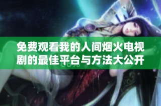 免费观看我的人间烟火电视剧的最佳平台与方法大公开