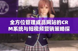 全方位管理成品网站的CRM系统与短视频营销策略探讨