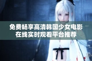 免费畅享高清韩国少女电影在线实时观看平台推荐
