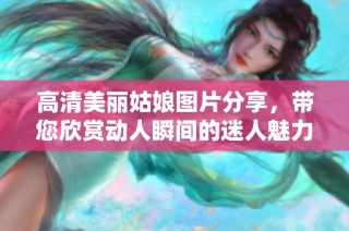 高清美丽姑娘图片分享，带您欣赏动人瞬间的迷人魅力