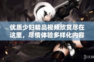 优质少妇精品视频欣赏尽在这里，尽情体验多样化内容！