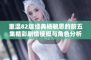 重温82版经典杨敏思的前五集精彩剧情梗概与角色分析