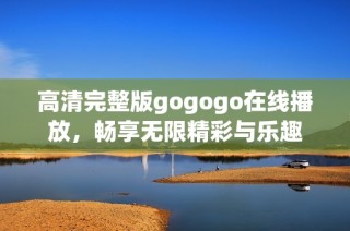 高清完整版gogogo在线播放，畅享无限精彩与乐趣