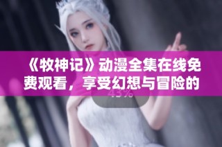 《牧神记》动漫全集在线免费观看，享受幻想与冒险的奇妙旅程