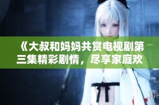 《大叔和妈妈共赏电视剧第三集精彩剧情，尽享家庭欢乐时光》