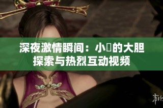 深夜激情瞬间：小泬的大胆探索与热烈互动视频