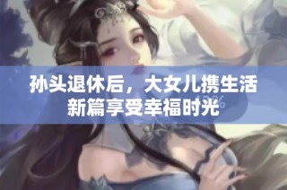 孙头退休后，大女儿携生活新篇享受幸福时光