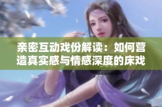 亲密互动戏份解读：如何营造真实感与情感深度的床戏表现