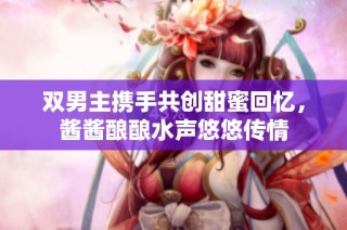 双男主携手共创甜蜜回忆，酱酱酿酿水声悠悠传情