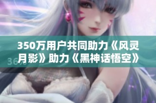 350万用户共同助力《风灵月影》助力《黑神话悟空》顺利通关