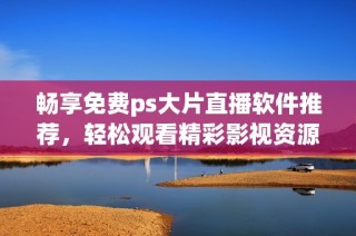 畅享免费ps大片直播软件推荐，轻松观看精彩影视资源