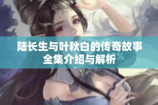 陆长生与叶秋白的传奇故事全集介绍与解析