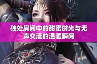 独处房间中的甜蜜时光与无声交流的温暖瞬间