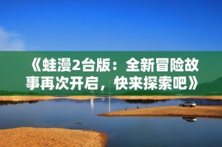 《蛙漫2台版：全新冒险故事再次开启，快来探索吧》