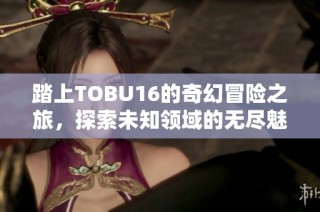 踏上TOBU16的奇幻冒险之旅，探索未知领域的无尽魅力