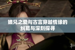 嫡兄之爱与古言穿越情缘的纠葛与深刻探寻