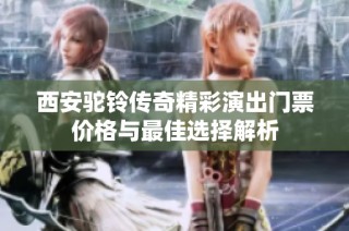 西安驼铃传奇精彩演出门票价格与最佳选择解析