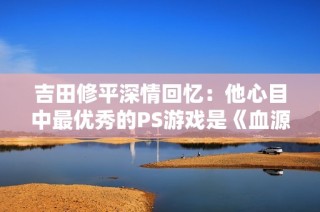 吉田修平深情回忆：他心目中最优秀的PS游戏是《血源诅咒》