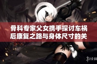 骨科专家父女携手探讨车祸后康复之路与身体尺寸的关系