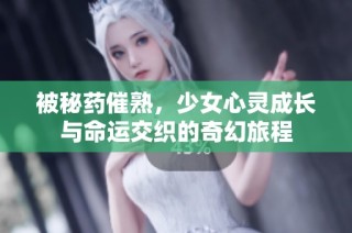 被秘药催熟，少女心灵成长与命运交织的奇幻旅程