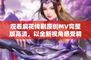 观看麻花传剧原创MV完整版高清，以全新视角感受精彩剧情与表演