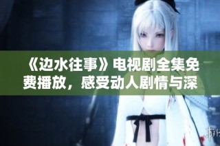 《边水往事》电视剧全集免费播放，感受动人剧情与深刻情感体验