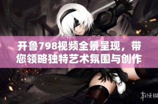 开鲁798视频全景呈现，带您领略独特艺术氛围与创作魅力