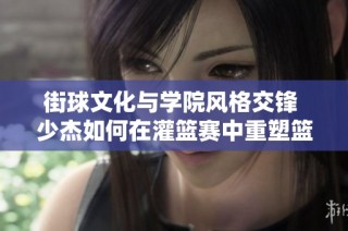 街球文化与学院风格交锋 少杰如何在灌篮赛中重塑篮球的定义与价值