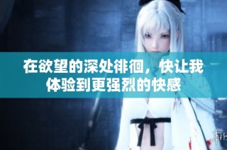 在欲望的深处徘徊，快让我体验到更强烈的快感
