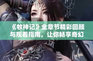 《牧神记》全章节精彩回顾与观看指南，让你畅享奇幻冒险之旅
