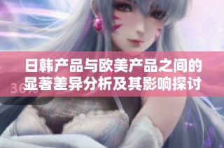 日韩产品与欧美产品之间的显著差异分析及其影响探讨