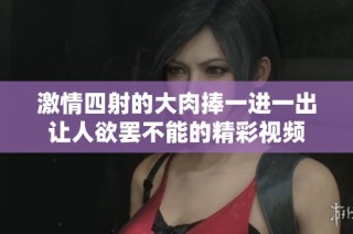 激情四射的大肉捧一进一出让人欲罢不能的精彩视频
