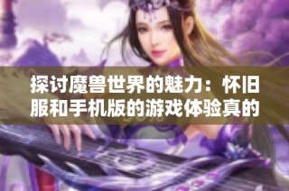 探讨魔兽世界的魅力：怀旧服和手机版的游戏体验真的值得尝试吗
