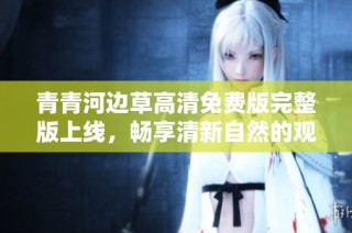 青青河边草高清免费版完整版上线，畅享清新自然的观影体验