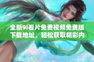 全新9i看片免费视频免费版下载地址，轻松获取精彩内容与高清体验