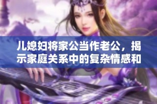 儿媳妇将家公当作老公，揭示家庭关系中的复杂情感和挑战