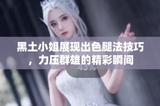 黑土小姐展现出色腿法技巧，力压群雄的精彩瞬间