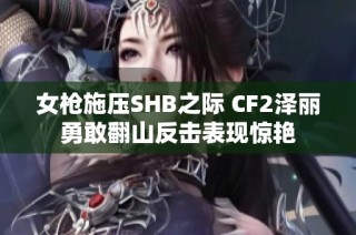 女枪施压SHB之际 CF2泽丽勇敢翻山反击表现惊艳